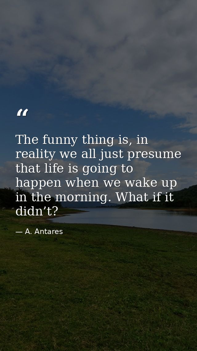 The funny thing is, in reality we all just presume that life is going to happen when we wake up in the morning. What if  — A. Antares