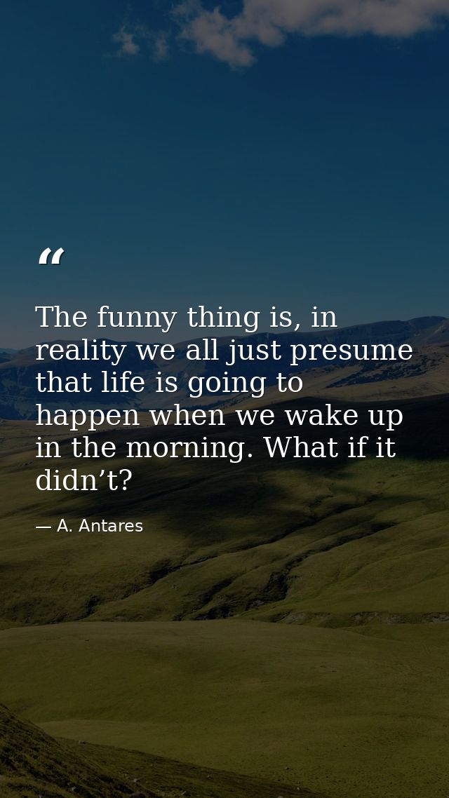 The funny thing is, in reality we all just presume that life is going to happen when we wake up in the morning. What if  — A. Antares