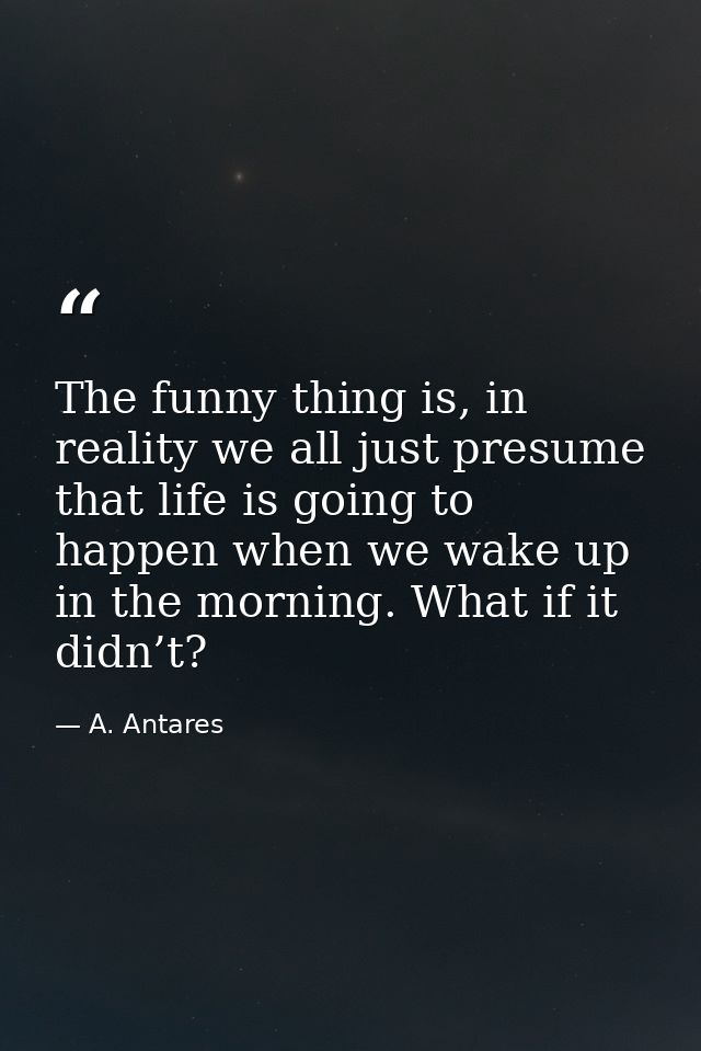 The funny thing is, in reality we all just presume that life is going to happen when we wake up in the morning. What if  — A. Antares
