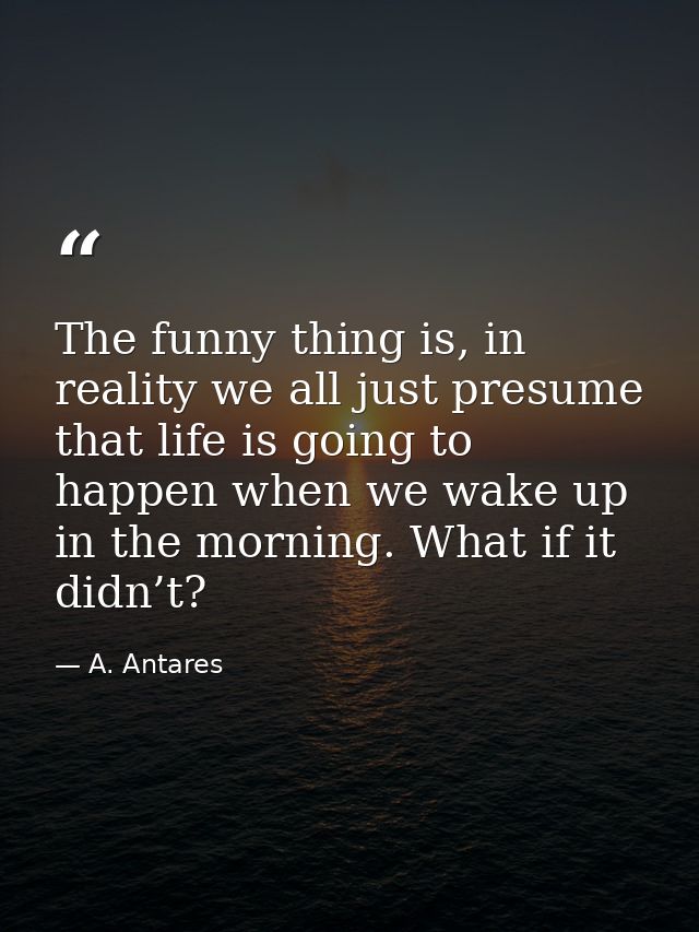 The funny thing is, in reality we all just presume that life is going to happen when we wake up in the morning. What if  — A. Antares