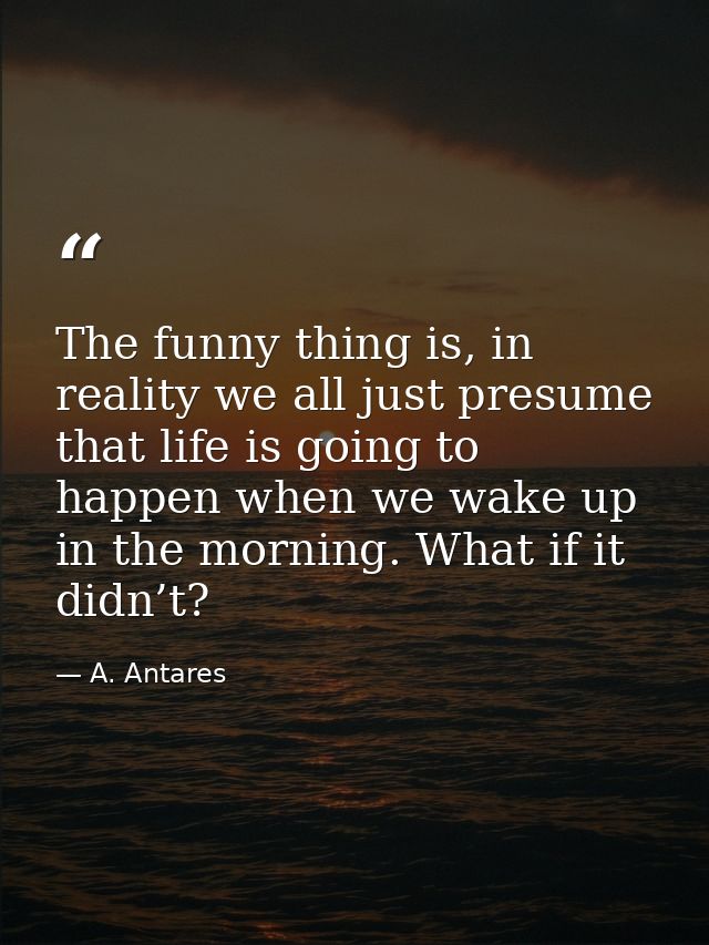 The funny thing is, in reality we all just presume that life is going to happen when we wake up in the morning. What if  — A. Antares