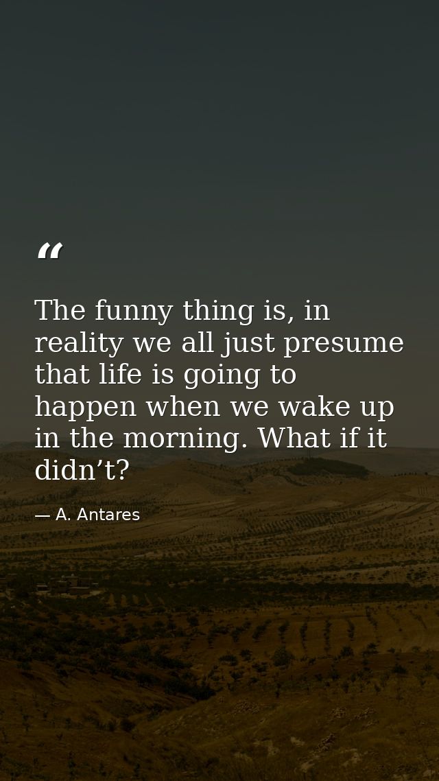 The funny thing is, in reality we all just presume that life is going to happen when we wake up in the morning. What if  — A. Antares