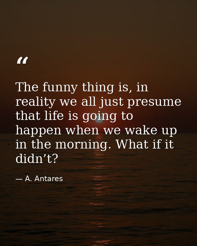 The funny thing is, in reality we all just presume that life is going to happen when we wake up in the morning. What if  — A. Antares