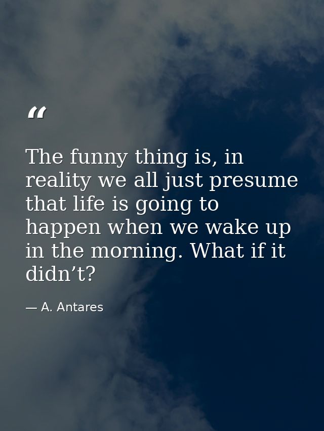 The funny thing is, in reality we all just presume that life is going to happen when we wake up in the morning. What if  — A. Antares