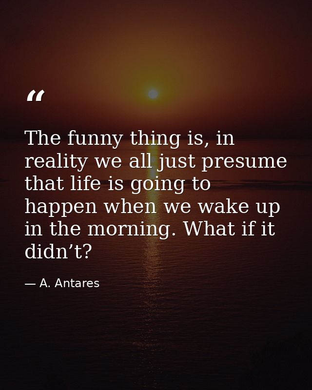 The funny thing is, in reality we all just presume that life is going to happen when we wake up in the morning. What if  — A. Antares
