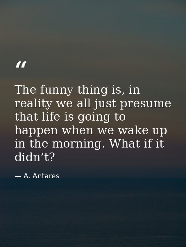 The funny thing is, in reality we all just presume that life is going to happen when we wake up in the morning. What if  — A. Antares