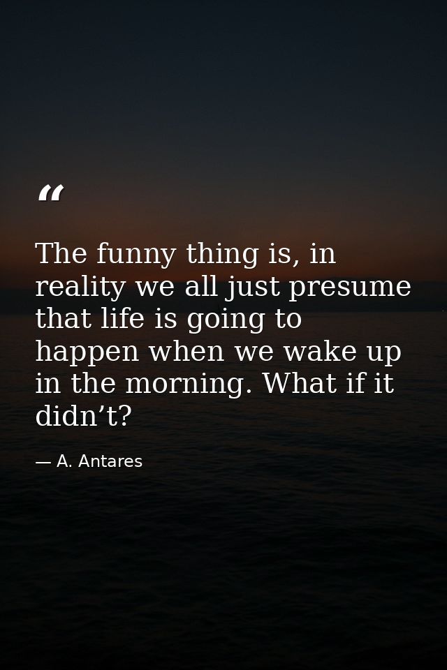 The funny thing is, in reality we all just presume that life is going to happen when we wake up in the morning. What if  — A. Antares