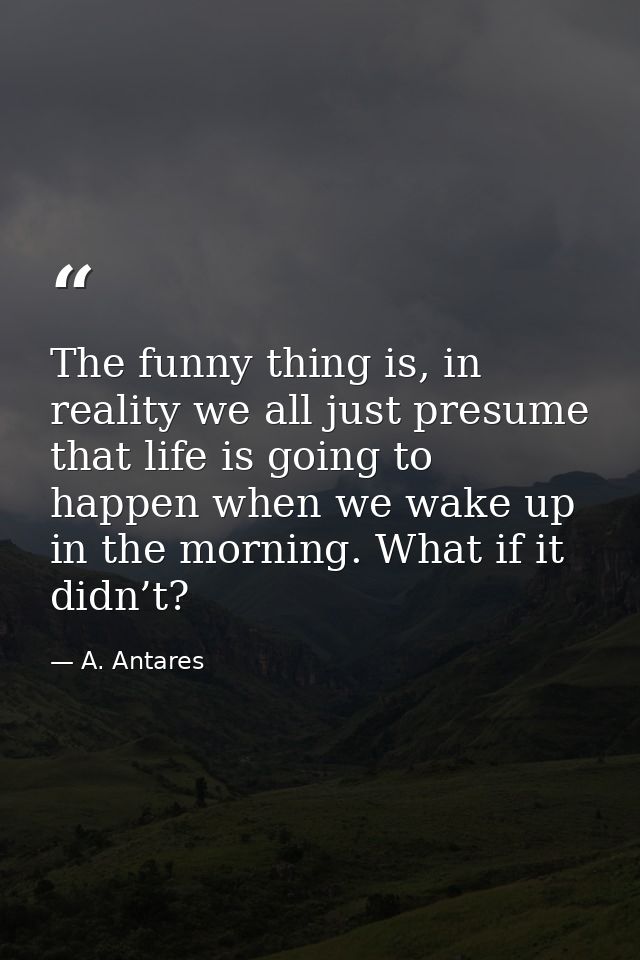 The funny thing is, in reality we all just presume that life is going to happen when we wake up in the morning. What if  — A. Antares