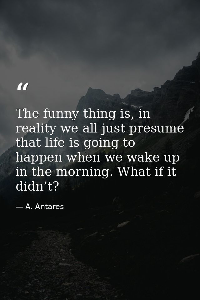 The funny thing is, in reality we all just presume that life is going to happen when we wake up in the morning. What if  — A. Antares