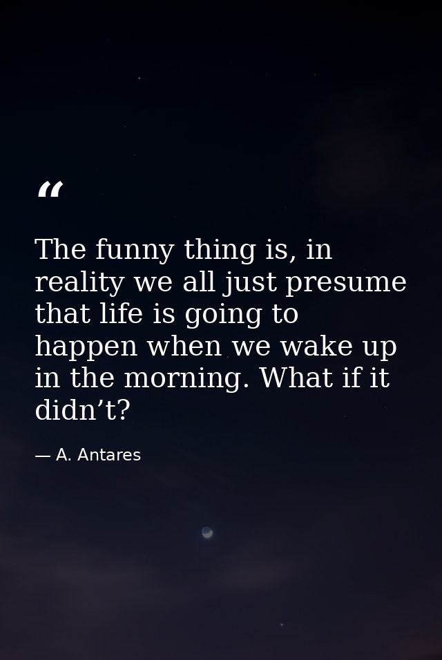 The funny thing is, in reality we all just presume that life is going to happen when we wake up in the morning. What if  — A. Antares