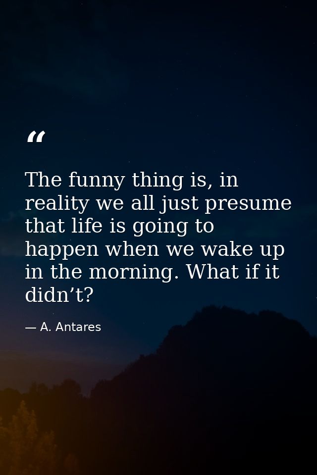 The funny thing is, in reality we all just presume that life is going to happen when we wake up in the morning. What if  — A. Antares