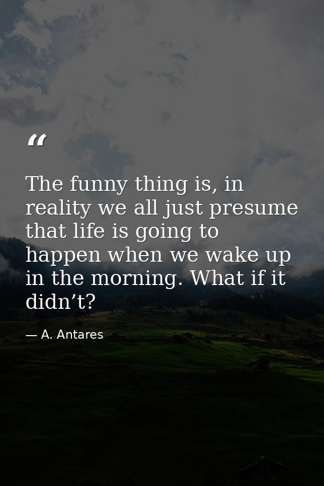 The funny thing is, in reality we all just presume that life is going to happen when we wake up in the morning. What if  — A. Antares