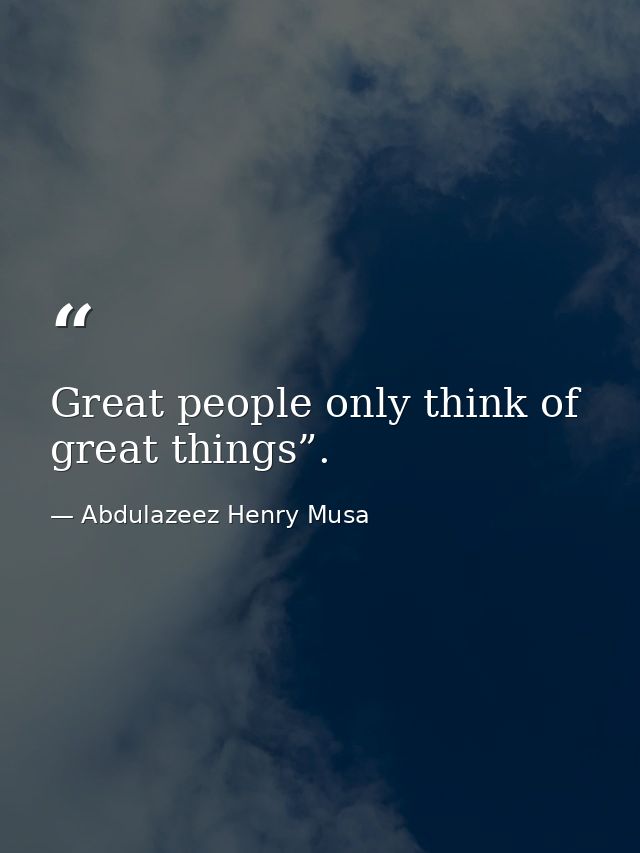 Great people only think of great things”. — Abdulazeez Henry Musa