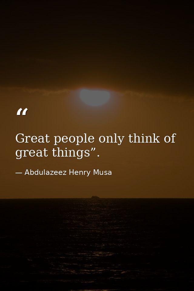 Great people only think of great things”. — Abdulazeez Henry Musa