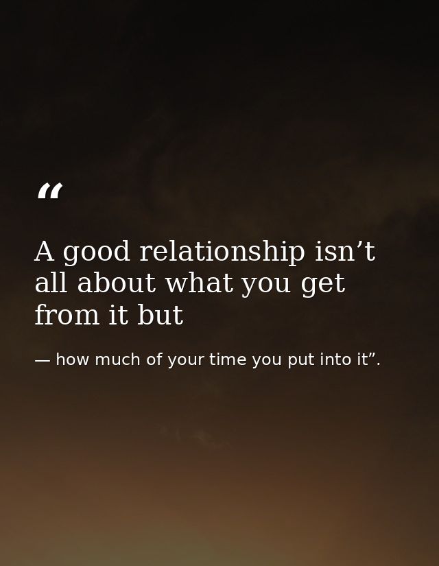 A good relationship isn’t all about what you get from it but — how much of your time you put into it”.