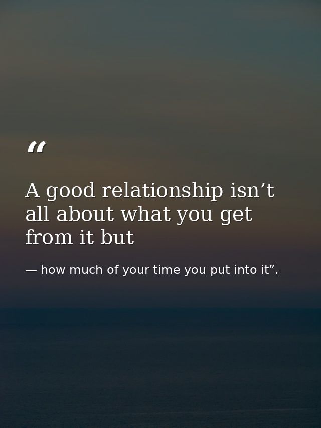 A good relationship isn’t all about what you get from it but — how much of your time you put into it”.