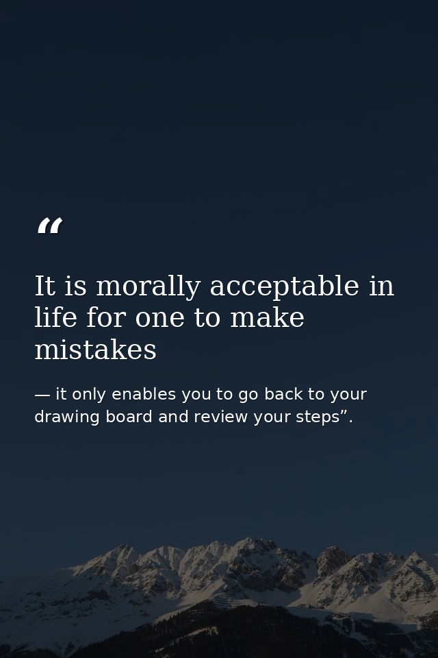 It is morally acceptable in life for one to make mistakes — it only enables you to go back to your drawing board and review your steps”.