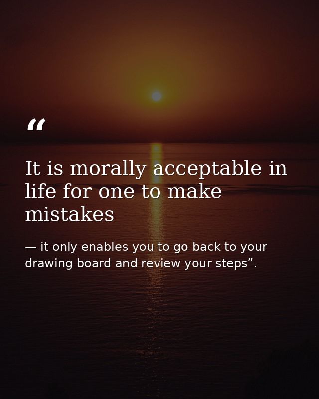 It is morally acceptable in life for one to make mistakes — it only enables you to go back to your drawing board and review your steps”.