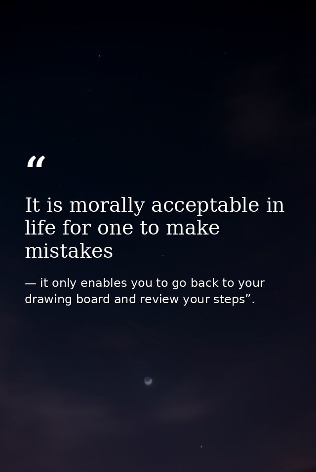 It is morally acceptable in life for one to make mistakes — it only enables you to go back to your drawing board and review your steps”.