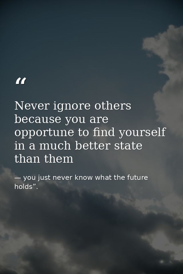Never ignore others because you are opportune to find yourself in a much better state than them — you just never know what the future holds”.
