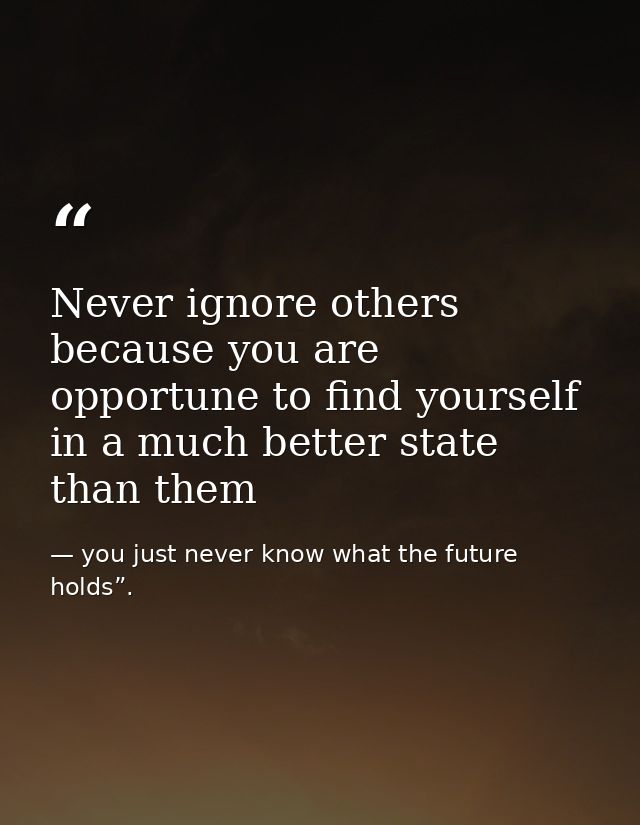Never ignore others because you are opportune to find yourself in a much better state than them — you just never know what the future holds”.