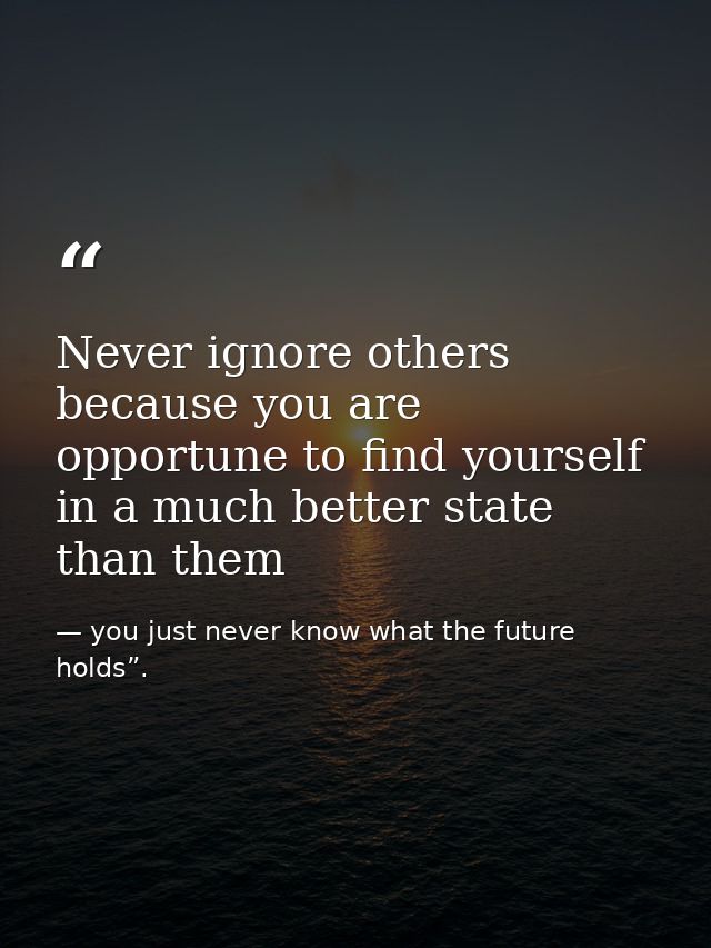 Never ignore others because you are opportune to find yourself in a much better state than them — you just never know what the future holds”.