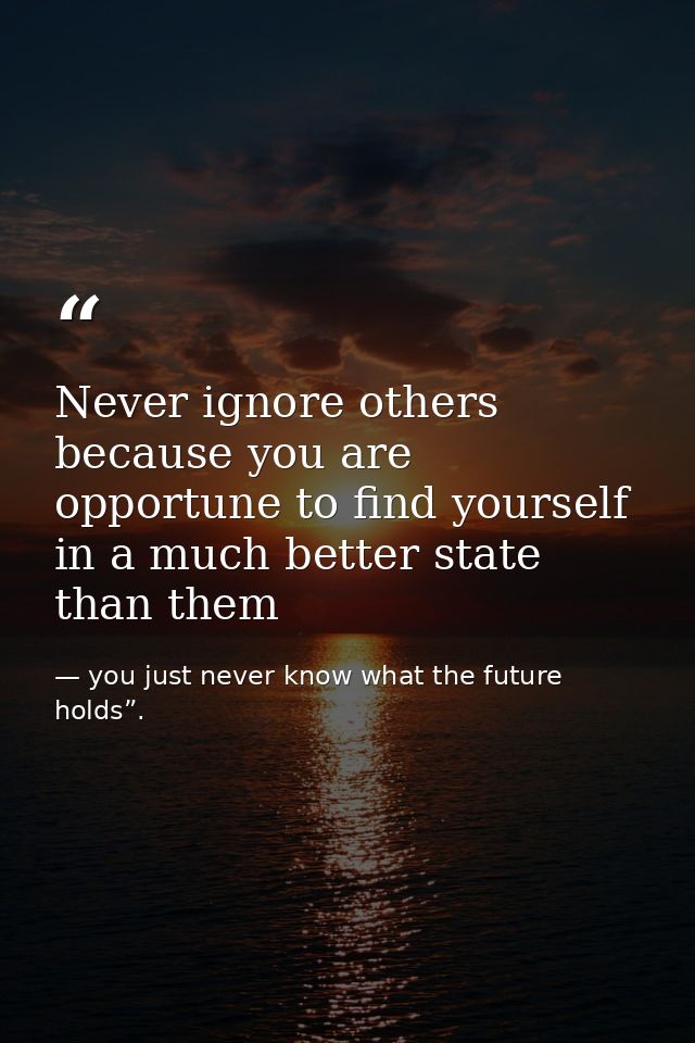 Never ignore others because you are opportune to find yourself in a much better state than them — you just never know what the future holds”.