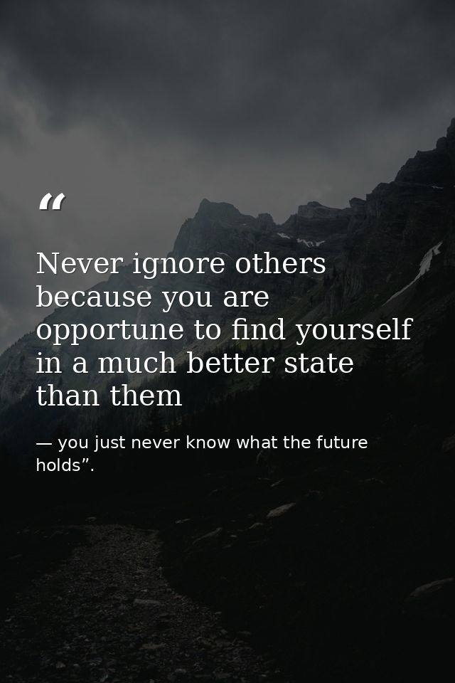 Never ignore others because you are opportune to find yourself in a much better state than them — you just never know what the future holds”.