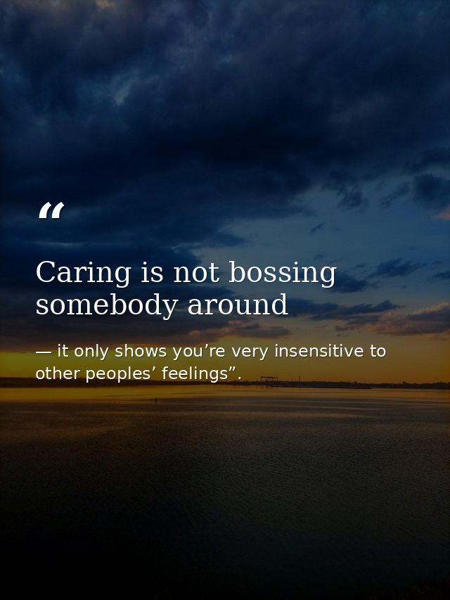 Caring is not bossing somebody around — it only shows you’re very insensitive to other peoples’ feelings”.