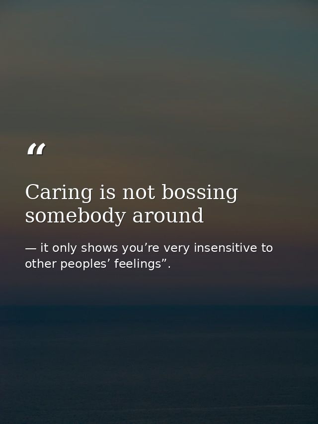 Caring is not bossing somebody around — it only shows you’re very insensitive to other peoples’ feelings”.