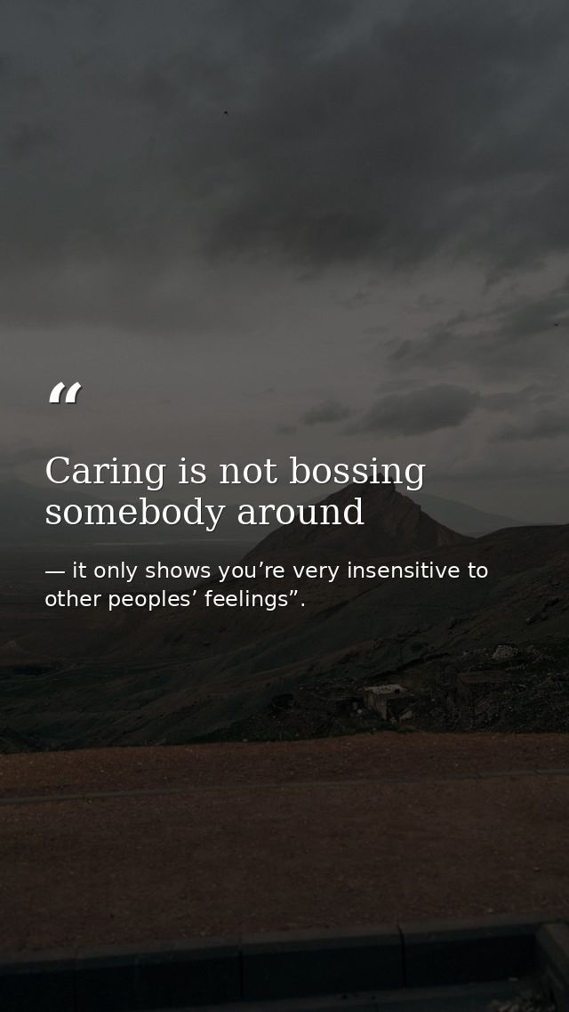 Caring is not bossing somebody around — it only shows you’re very insensitive to other peoples’ feelings”.
