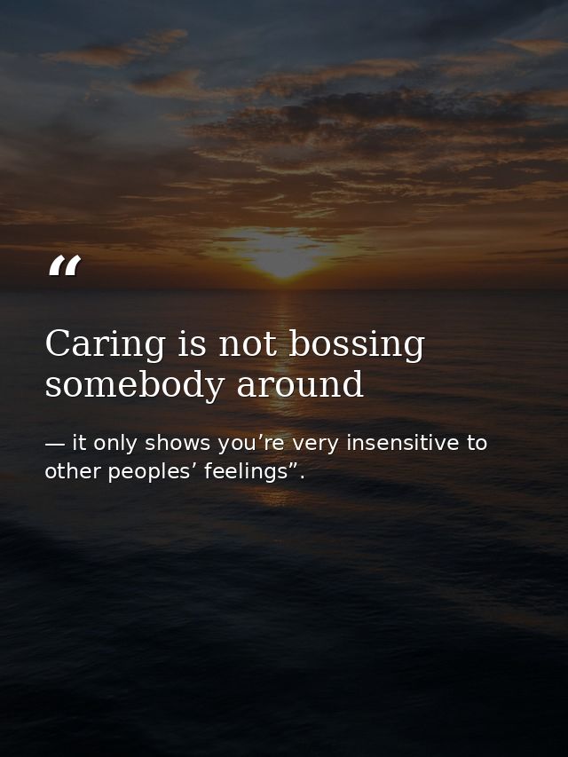 Caring is not bossing somebody around — it only shows you’re very insensitive to other peoples’ feelings”.