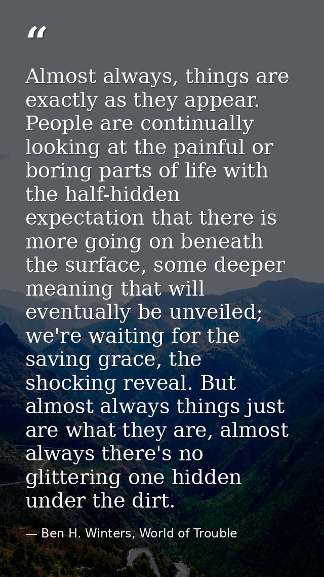 Almost always, things are exactly as they appear. People are continually looking at the painful or boring parts of life  — Ben H. Winters, World of Trouble