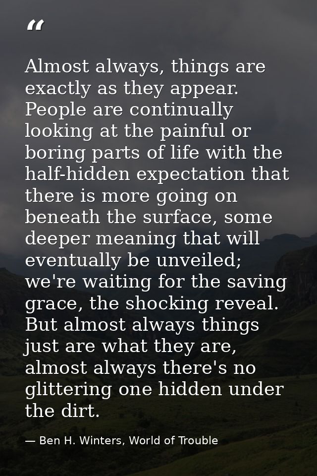 Almost always, things are exactly as they appear. People are continually looking at the painful or boring parts of life  — Ben H. Winters, World of Trouble