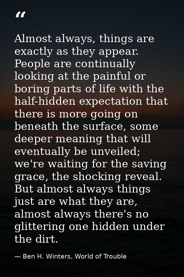 Almost always, things are exactly as they appear. People are continually looking at the painful or boring parts of life  — Ben H. Winters, World of Trouble