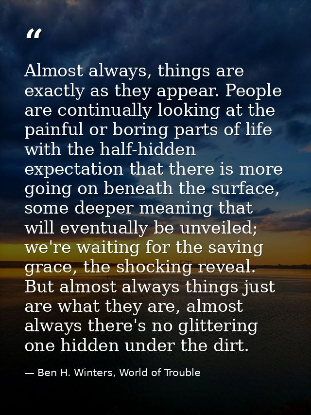 Almost always, things are exactly as they appear. People are continually looking at the painful or boring parts of life  — Ben H. Winters, World of Trouble