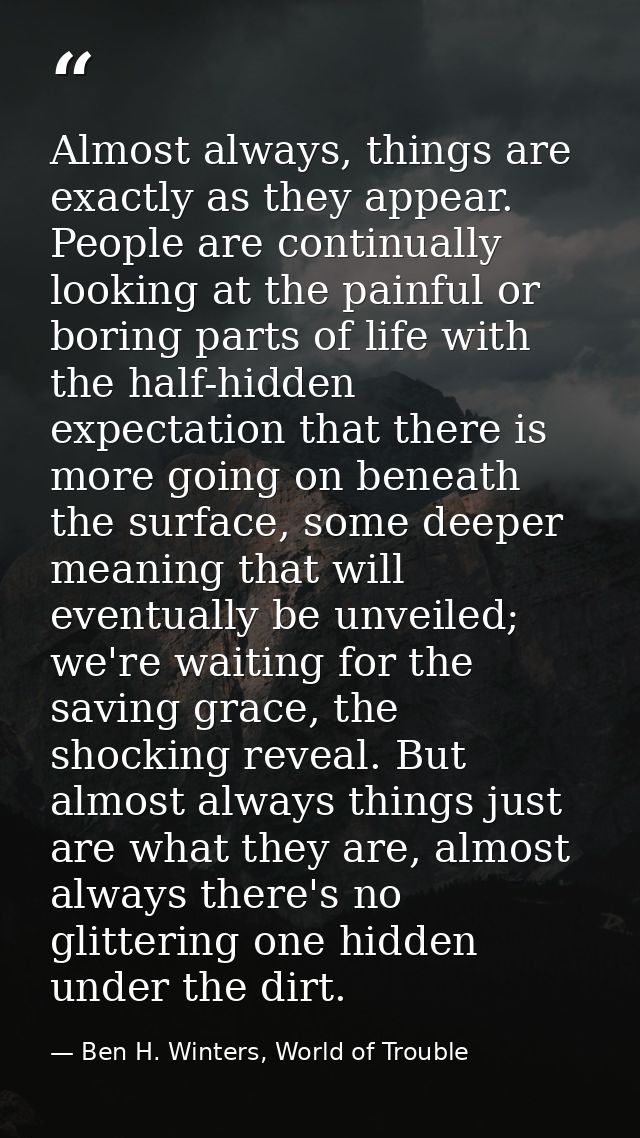 Almost always, things are exactly as they appear. People are continually looking at the painful or boring parts of life  — Ben H. Winters, World of Trouble