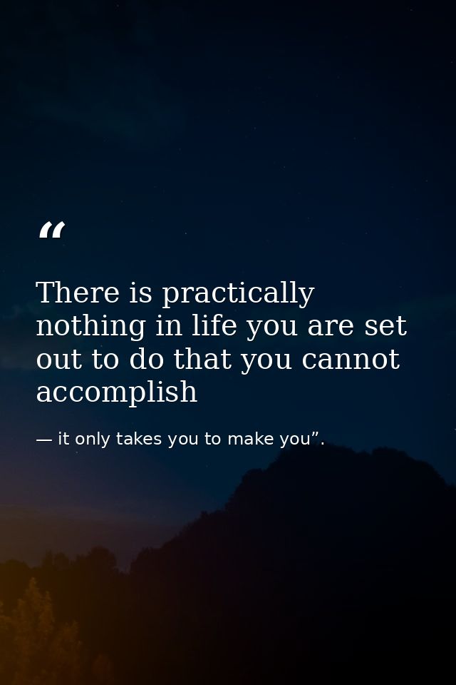 There is practically nothing in life you are set out to do that you cannot accomplish — it only takes you to make you”.