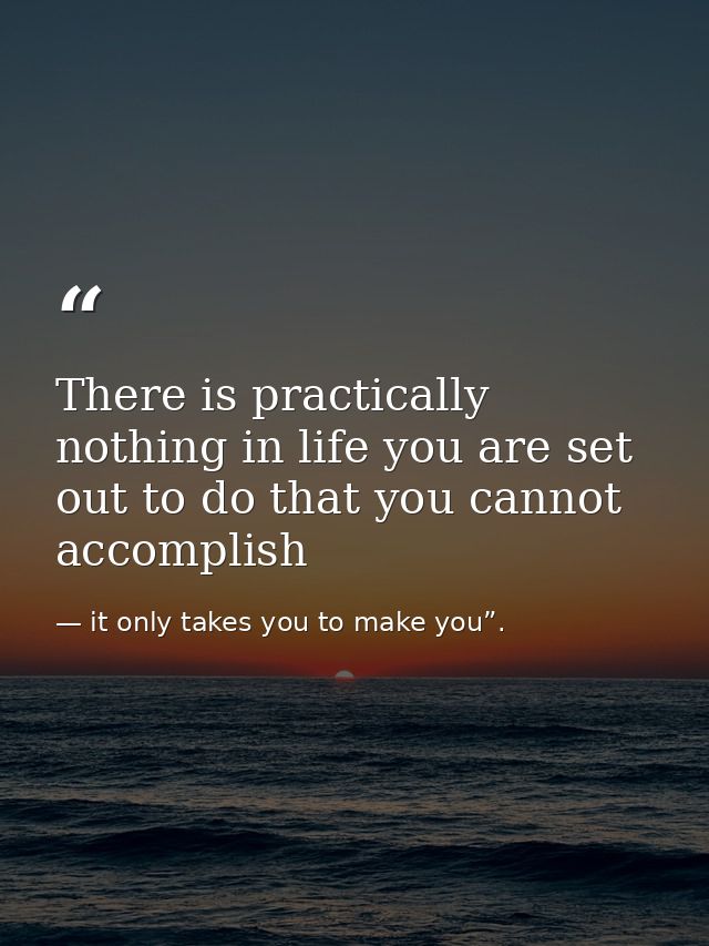 There is practically nothing in life you are set out to do that you cannot accomplish — it only takes you to make you”.