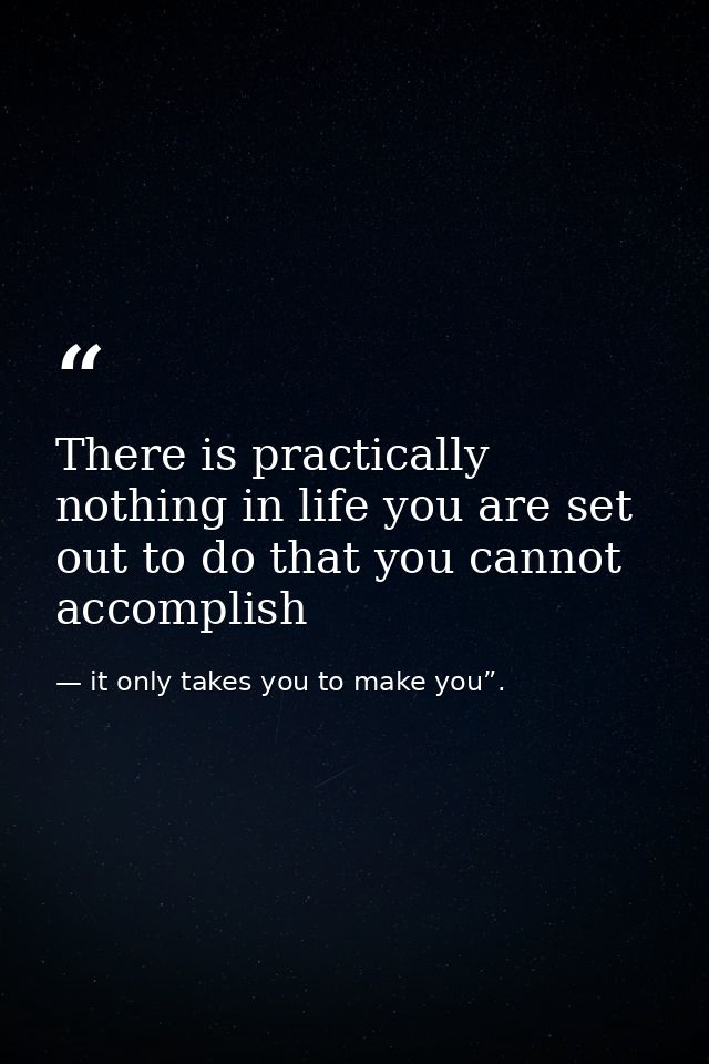 There is practically nothing in life you are set out to do that you cannot accomplish — it only takes you to make you”.