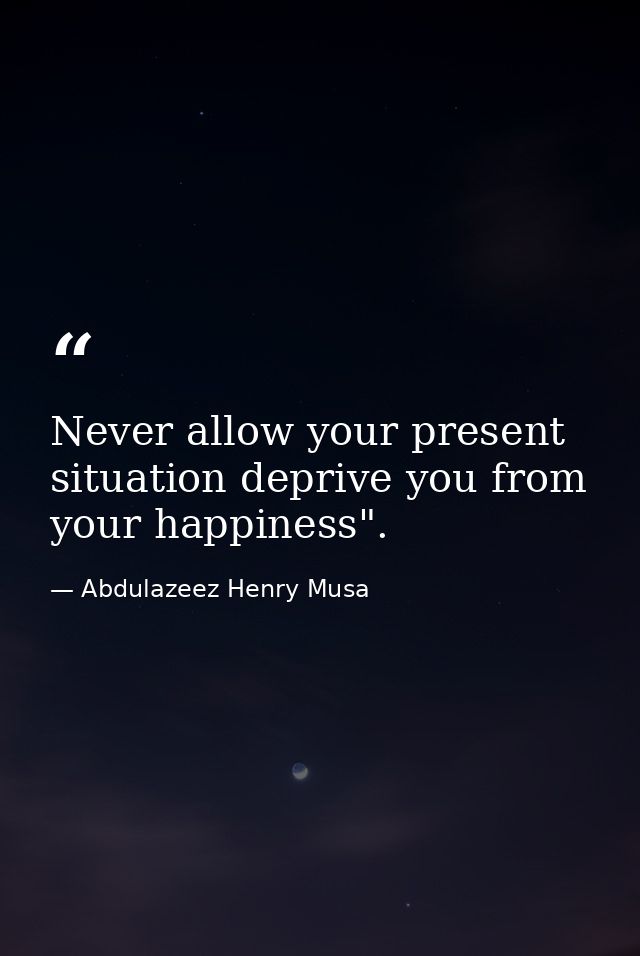 Never allow your present situation deprive you from your happiness". — Abdulazeez Henry Musa