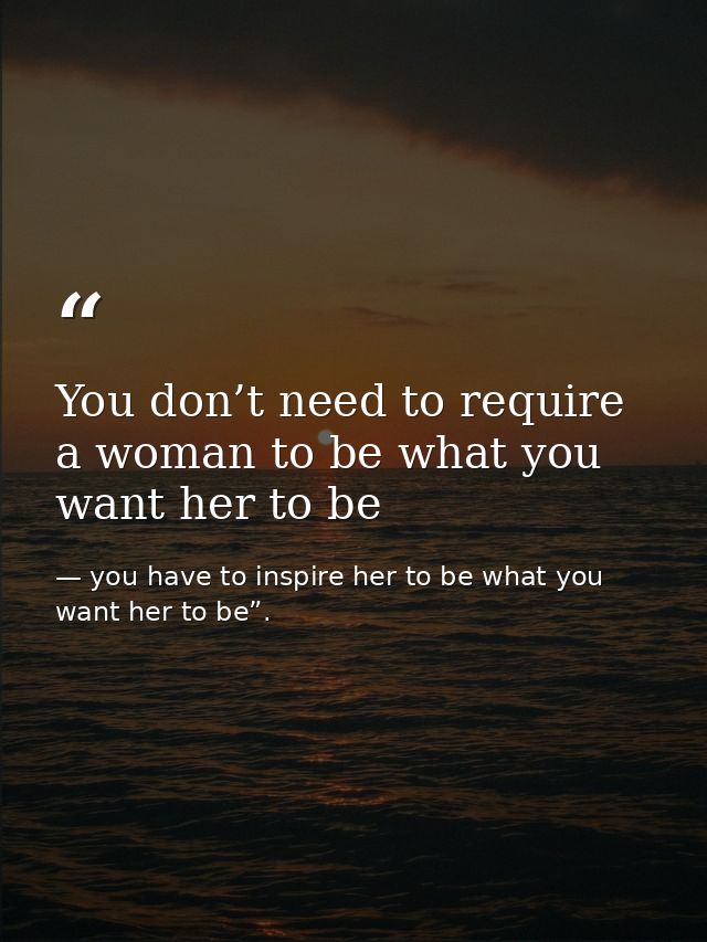 You don’t need to require a woman to be what you want her to be — you have to inspire her to be what you want her to be”.