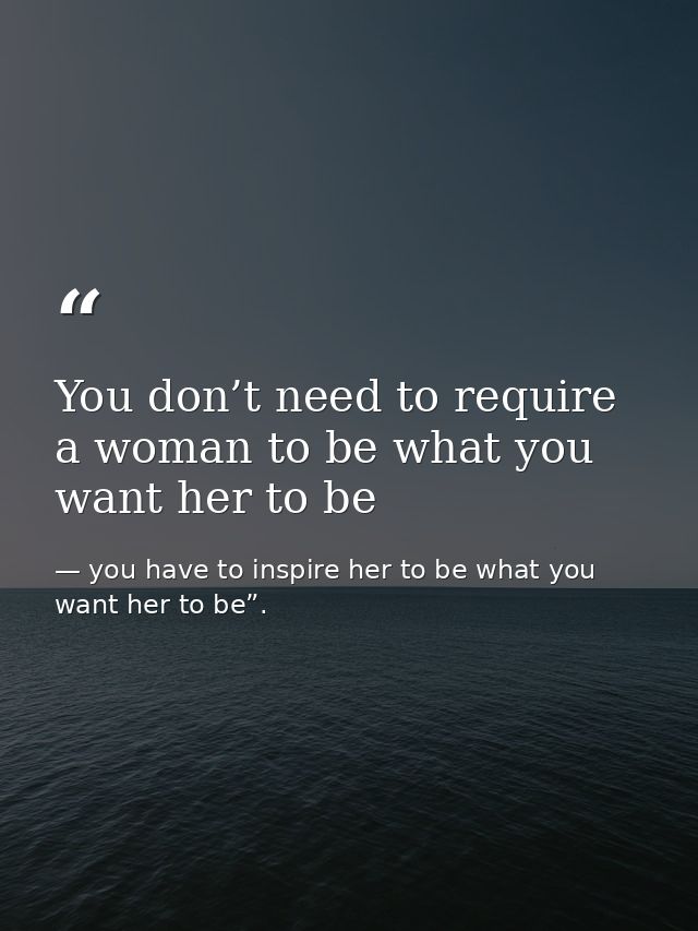 You don’t need to require a woman to be what you want her to be — you have to inspire her to be what you want her to be”.