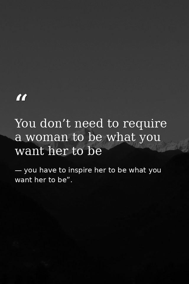 You don’t need to require a woman to be what you want her to be — you have to inspire her to be what you want her to be”.