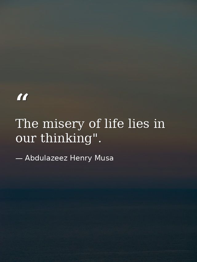 The misery of life lies in our thinking". — Abdulazeez Henry Musa