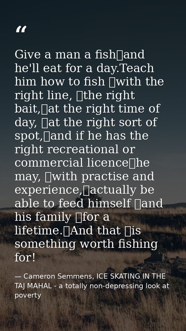 Give a man a fish	and he'll eat for a day.Teach him how to fish 	with the right line, 	the right bait,	at the right time — Cameron Semmens, ICE SKATING IN THE TAJ MAHAL - a totally non-depressing look at poverty