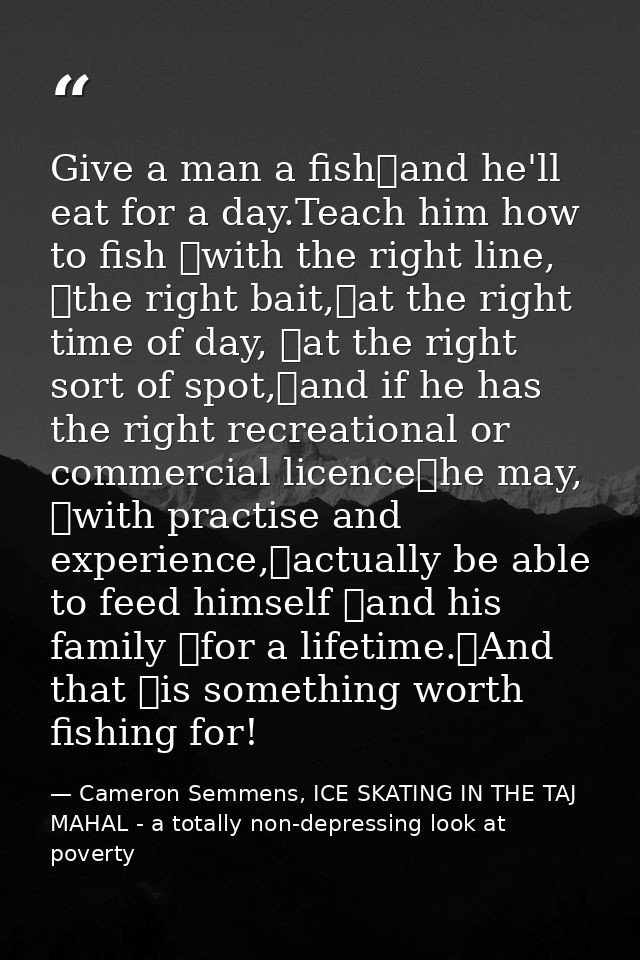 Give a man a fish	and he'll eat for a day.Teach him how to fish 	with the right line, 	the right bait,	at the right time — Cameron Semmens, ICE SKATING IN THE TAJ MAHAL - a totally non-depressing look at poverty