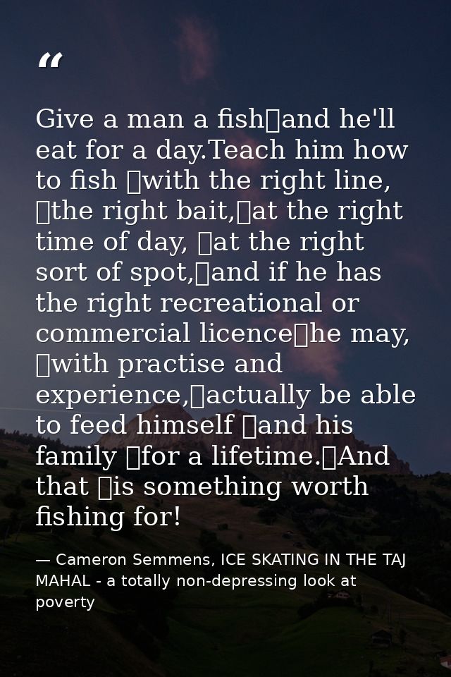 Give a man a fish	and he'll eat for a day.Teach him how to fish 	with the right line, 	the right bait,	at the right time — Cameron Semmens, ICE SKATING IN THE TAJ MAHAL - a totally non-depressing look at poverty