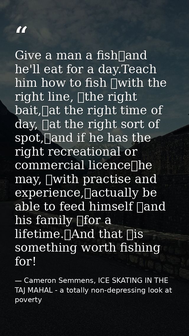Give a man a fish	and he'll eat for a day.Teach him how to fish 	with the right line, 	the right bait,	at the right time — Cameron Semmens, ICE SKATING IN THE TAJ MAHAL - a totally non-depressing look at poverty