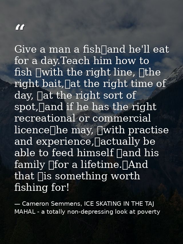 Give a man a fish	and he'll eat for a day.Teach him how to fish 	with the right line, 	the right bait,	at the right time — Cameron Semmens, ICE SKATING IN THE TAJ MAHAL - a totally non-depressing look at poverty